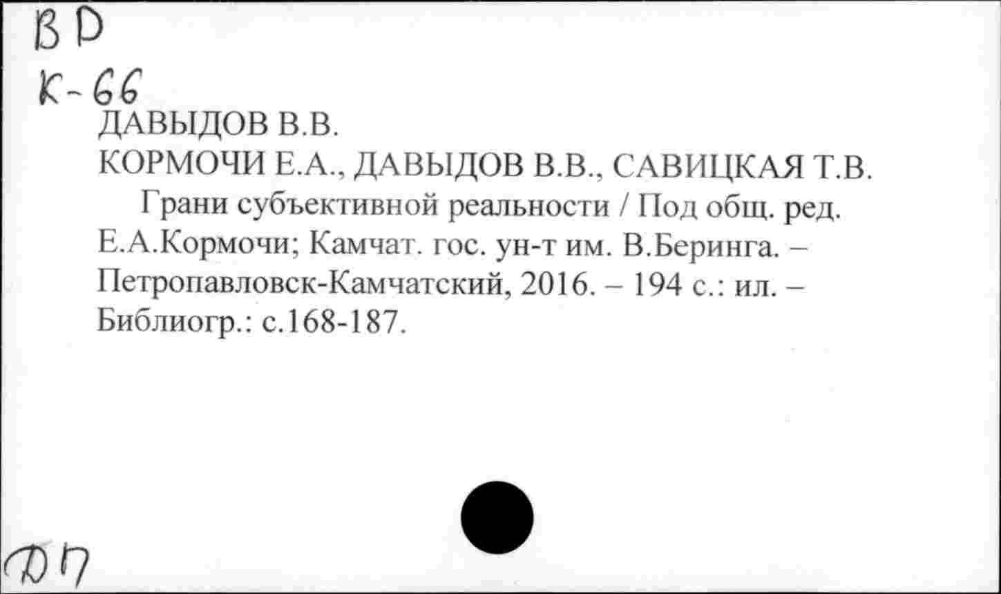 ﻿ДАВЫДОВ В.В.
КОРМОЧИ Е.А., ДАВЫДОВ В.В., САВИЦКАЯ Т.В.
Грани субъективной реальности / Под общ. ред.
Е.А.Кормочи; Камчат. гос. ун-т им. В.Беринга. -Петропавловск-Камчатский, 2016. - 194 с.: ил. -Библиогр.: с. 168-187.
<07